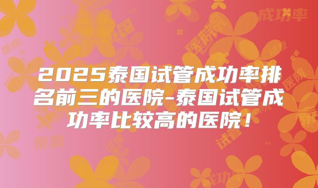 2025泰国试管成功率排名前三的医院-泰国试管成功率比较高的医院！