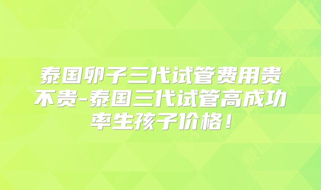 泰国卵子三代试管费用贵不贵-泰国三代试管高成功率生孩子价格!