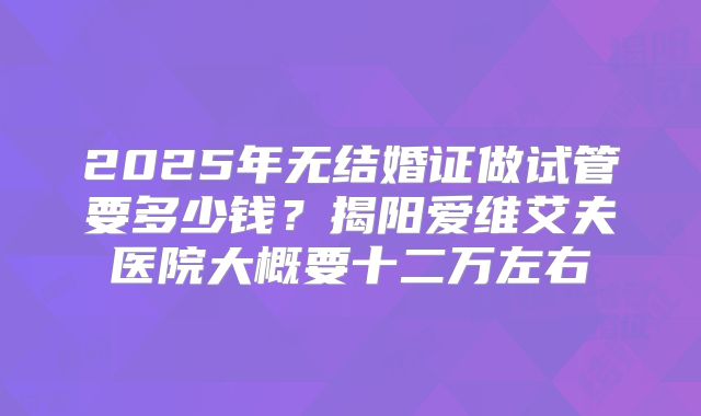 2025年无结婚证做试管要多少钱?揭阳爱维艾夫医院大概要十二万左右