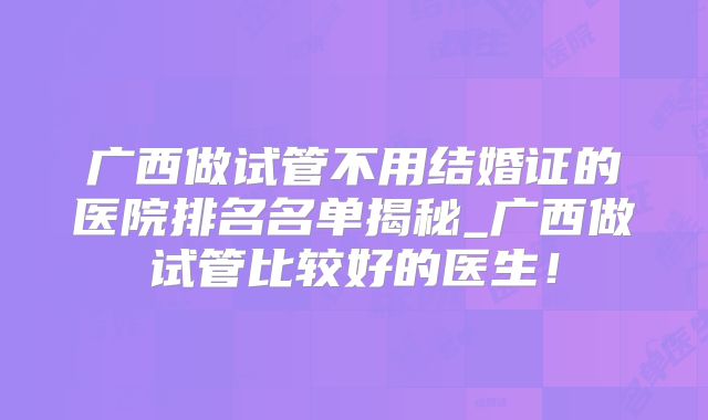 广西做试管不用结婚证的医院排名名单揭秘_广西做试管比较好的医生！