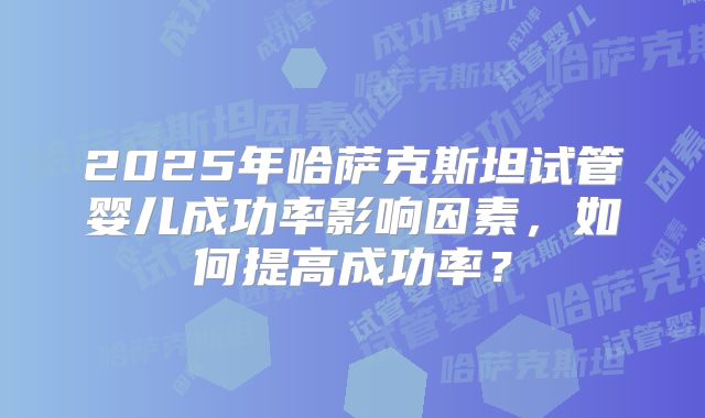 2025年哈萨克斯坦试管婴儿成功率影响因素，如何提高成功率？