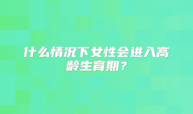 什么情况下女性会进入高龄生育期?