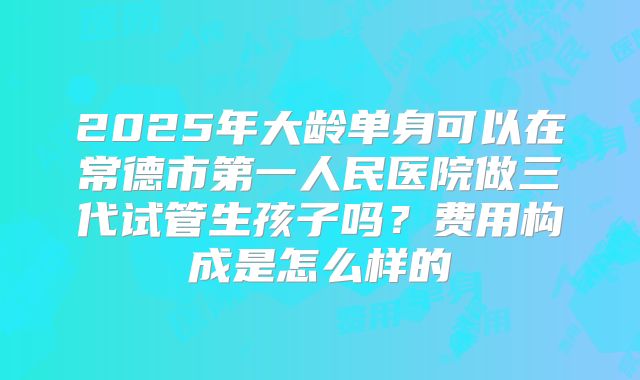2025年大龄单身可以在常德市第一人民医院做三代试管生孩子吗?费用构成是怎么样的