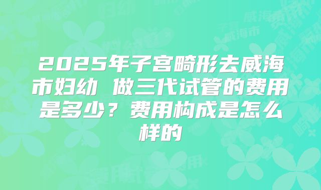 2025年子宫畸形去威海市妇幼 做三代试管的费用是多少？费用构成是怎么样的