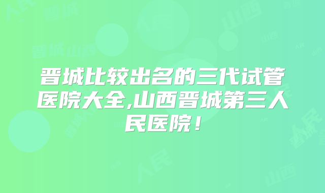 晋城比较出名的三代试管医院大全,山西晋城第三人民医院!