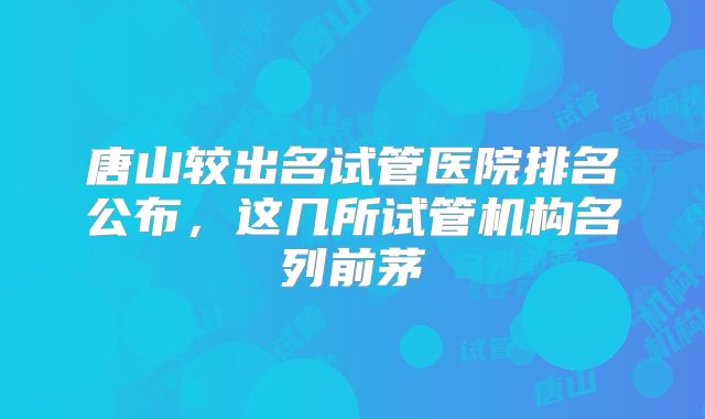 唐山较出名试管医院排名公布，这几所试管机构名列前茅