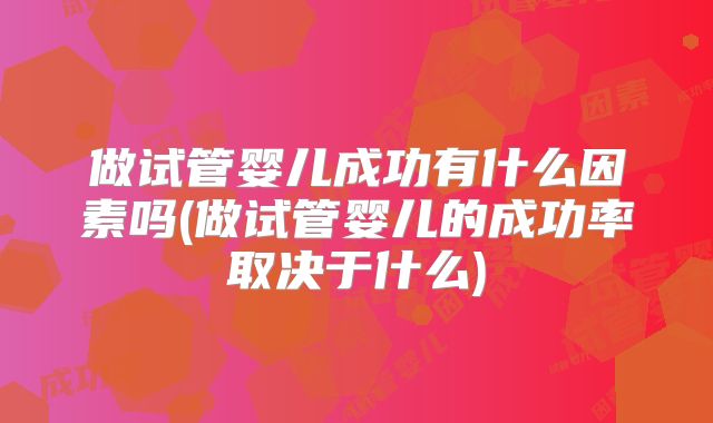 做试管婴儿成功有什么因素吗(做试管婴儿的成功率取决于什么)