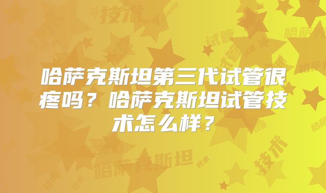 哈萨克斯坦第三代试管很疼吗？哈萨克斯坦试管技术怎么样？