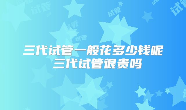三代试管一般花多少钱呢 三代试管很贵吗
