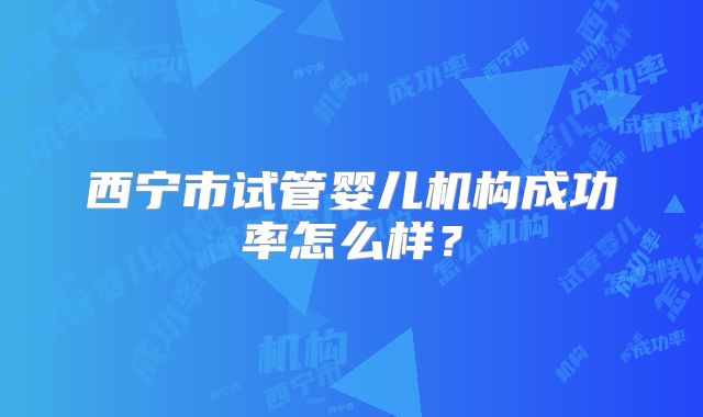 西宁市试管婴儿机构成功率怎么样？