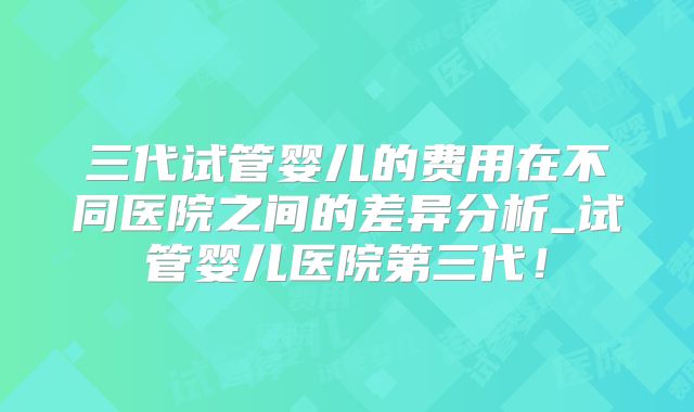 三代试管婴儿的费用在不同医院之间的差异分析_试管婴儿医院第三代！