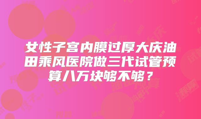 女性子宫内膜过厚大庆油田乘风医院做三代试管预算八万块够不够?