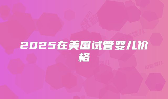 2025在美国试管婴儿价格