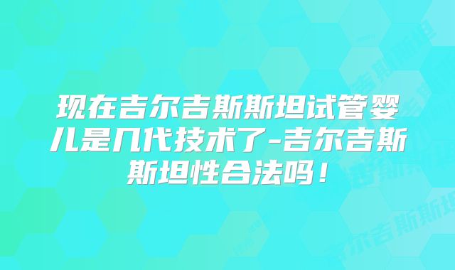 现在吉尔吉斯斯坦试管婴儿是几代技术了-吉尔吉斯斯坦性合法吗！
