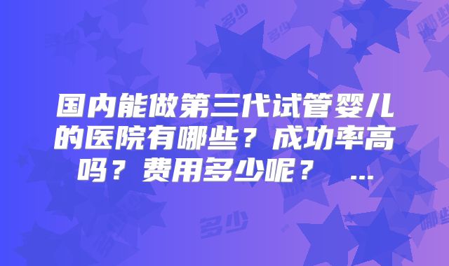 国内能做第三代试管婴儿的医院有哪些？成功率高吗？费用多少呢？ ...