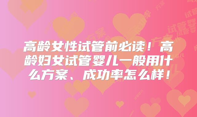 高龄女性试管前必读!高龄妇女试管婴儿一般用什么方案、成功率怎么样!