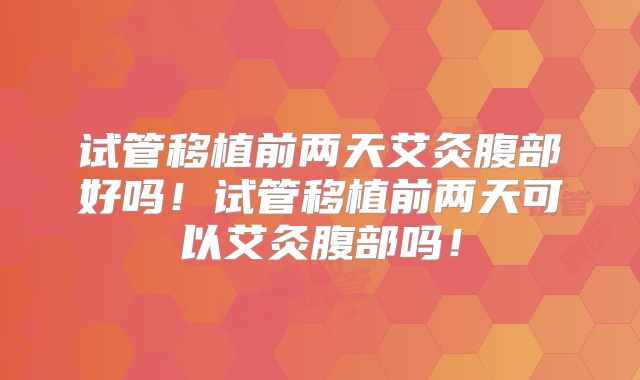 试管移植前两天艾灸腹部好吗！试管移植前两天可以艾灸腹部吗！