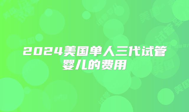 2024美国单人三代试管婴儿的费用