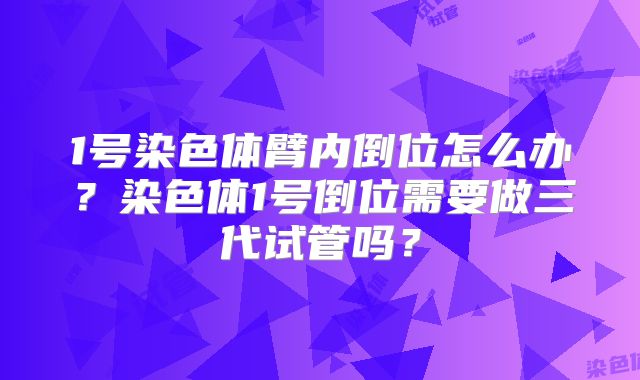 1号染色体臂内倒位怎么办?染色体1号倒位需要做三代试管吗?