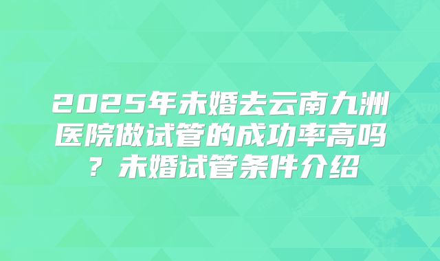 2025年未婚去云南九洲医院做试管的成功率高吗？未婚试管条件介绍