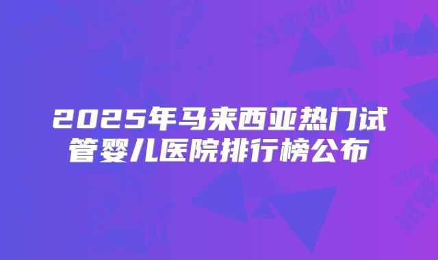 2025年马来西亚热门试管婴儿医院排行榜公布