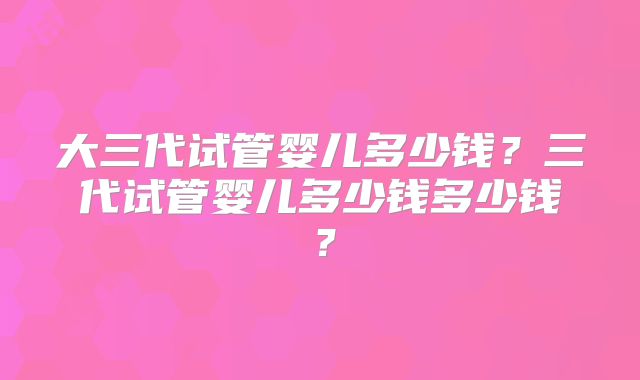 大三代试管婴儿多少钱?三代试管婴儿多少钱多少钱?