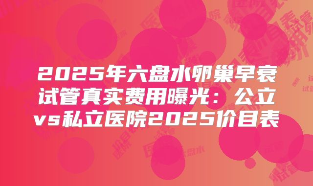 2025年六盘水卵巢早衰试管真实费用曝光:公立vs私立医院2025价目表