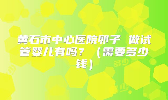 黄石市中心医院卵子 做试管婴儿有吗？（需要多少钱）