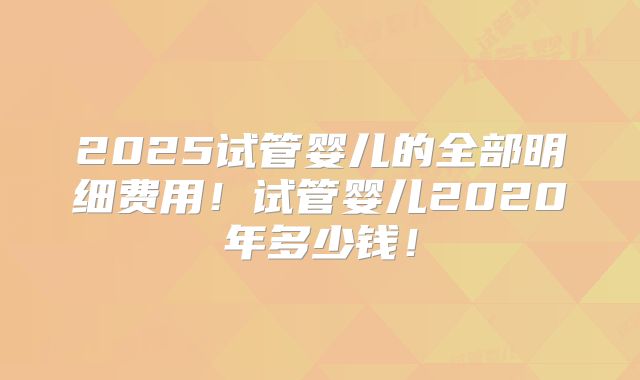 2025试管婴儿的全部明细费用！试管婴儿2020年多少钱！