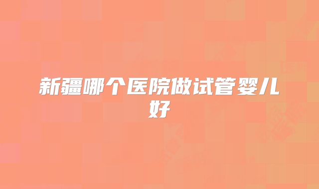 新疆哪个医院做试管婴儿好