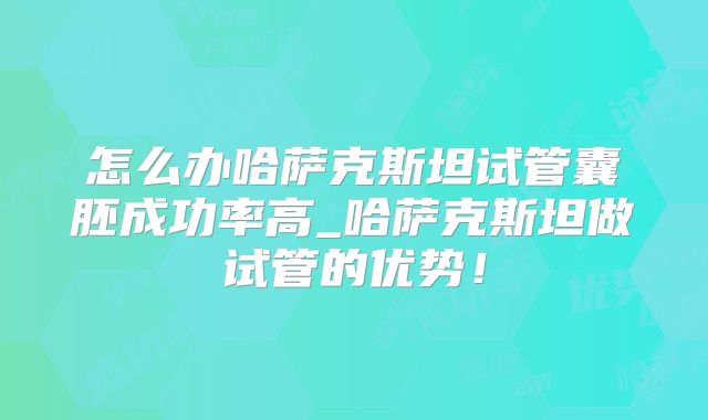 怎么办哈萨克斯坦试管囊胚成功率高_哈萨克斯坦做试管的优势！