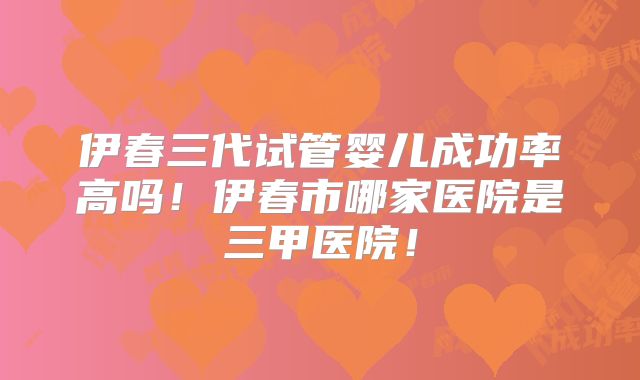 伊春三代试管婴儿成功率高吗！伊春市哪家医院是三甲医院！