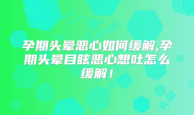 孕期头晕恶心如何缓解,孕期头晕目眩恶心想吐怎么缓解!