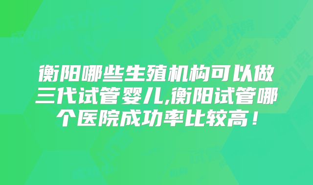 衡阳哪些生殖机构可以做三代试管婴儿,衡阳试管哪个医院成功率比较高！