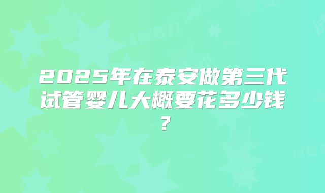 2025年在泰安做第三代试管婴儿大概要花多少钱？