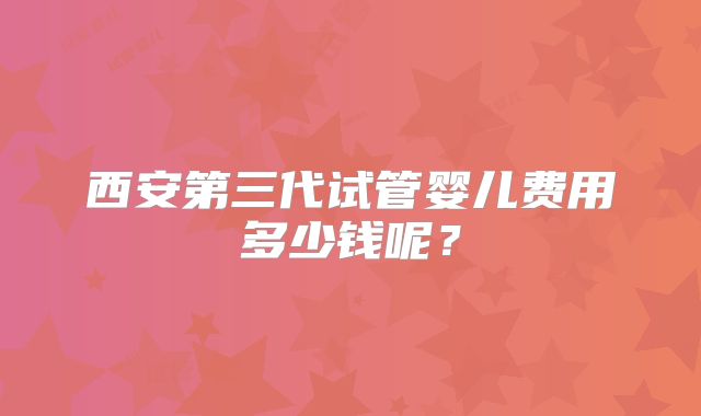西安第三代试管婴儿费用多少钱呢？