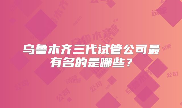 乌鲁木齐三代试管公司最有名的是哪些？