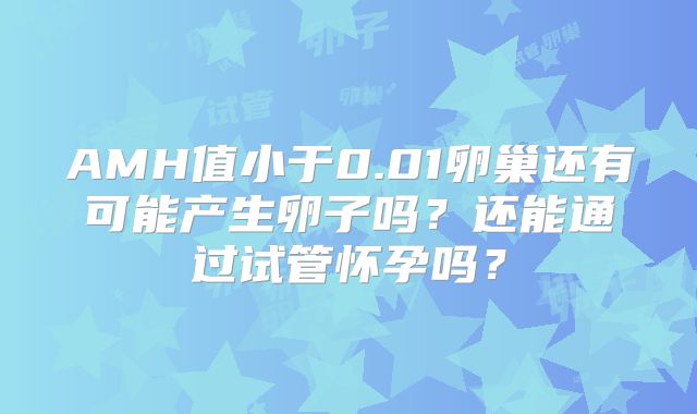 AMH值小于0.01卵巢还有可能产生卵子吗?还能通过试管怀孕吗?