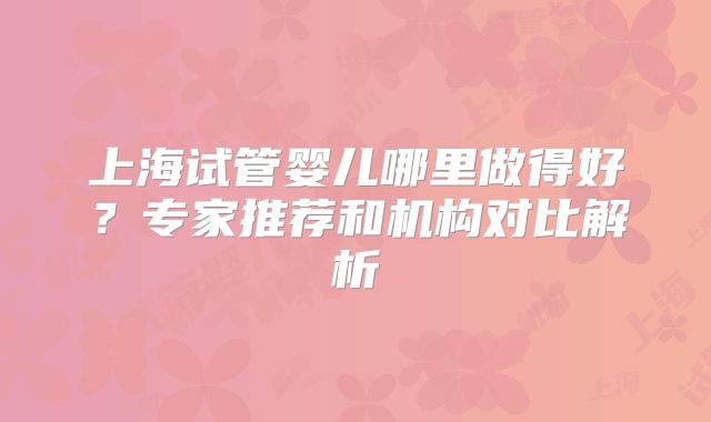 上海试管婴儿哪里做得好？专家推荐和机构对比解析