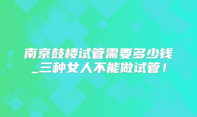 南京鼓楼试管需要多少钱_三种女人不能做试管!