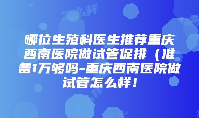 哪位生殖科医生推荐重庆西南医院做试管促排（准备1万够吗-重庆西南医院做试管怎么样！