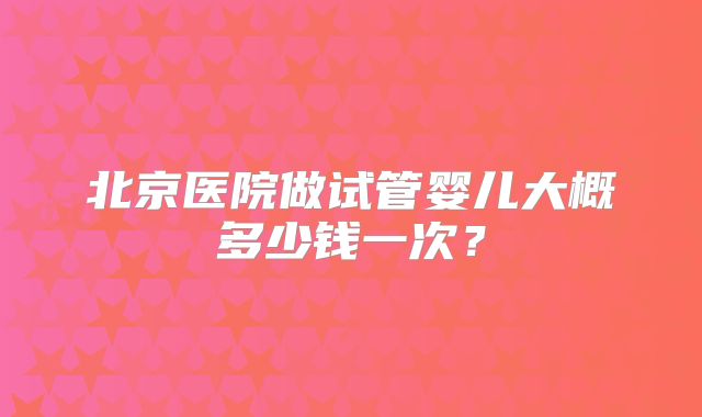 北京医院做试管婴儿大概多少钱一次?