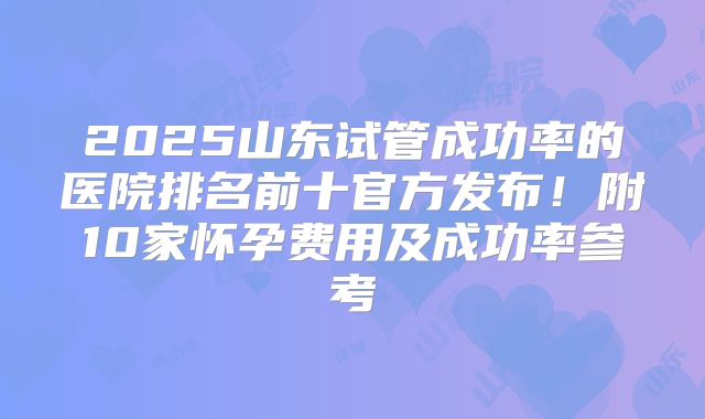 2025山东试管成功率的医院排名前十官方发布!附10家怀孕费用及成功率参考