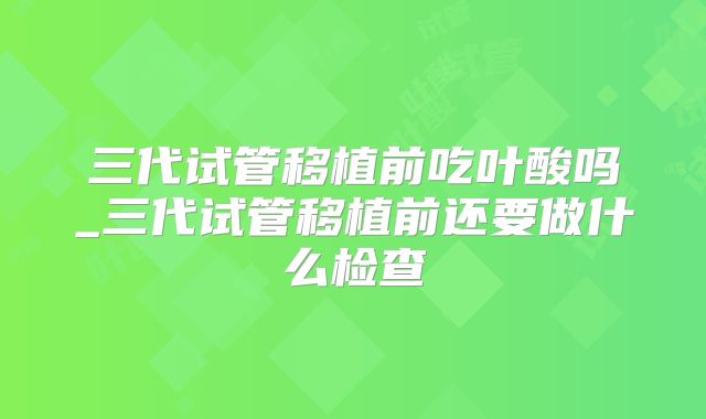 三代试管移植前吃叶酸吗_三代试管移植前还要做什么检查