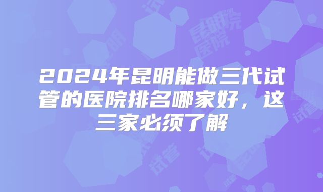 2024年昆明能做三代试管的医院排名哪家好，这三家必须了解