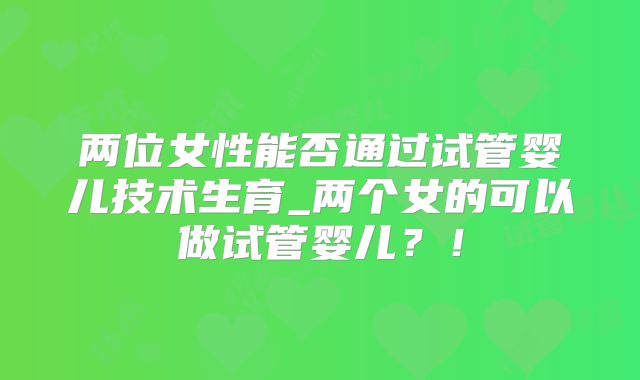 两位女性能否通过试管婴儿技术生育_两个女的可以做试管婴儿？！