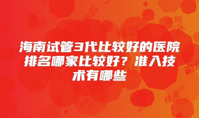 海南试管3代比较好的医院排名哪家比较好?准入技术有哪些