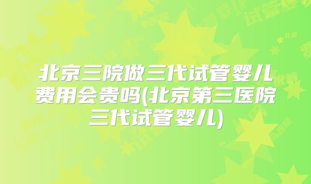 北京三院做三代试管婴儿费用会贵吗(北京第三医院三代试管婴儿)