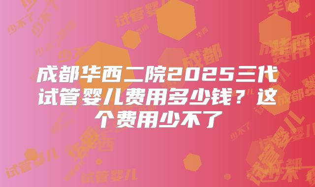 成都华西二院2025三代试管婴儿费用多少钱？这个费用少不了