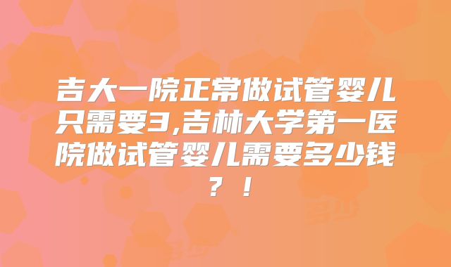 吉大一院正常做试管婴儿只需要3,吉林大学第一医院做试管婴儿需要多少钱?!